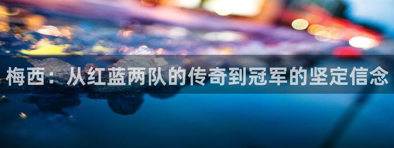 世界杯预选赛：梅西：从红蓝两队的传奇到冠军的坚定信念