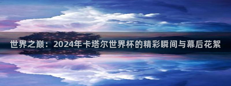 欧洲区世界杯预选赛：世界之巅：2024年卡塔尔世界杯的精彩瞬间与幕后花絮